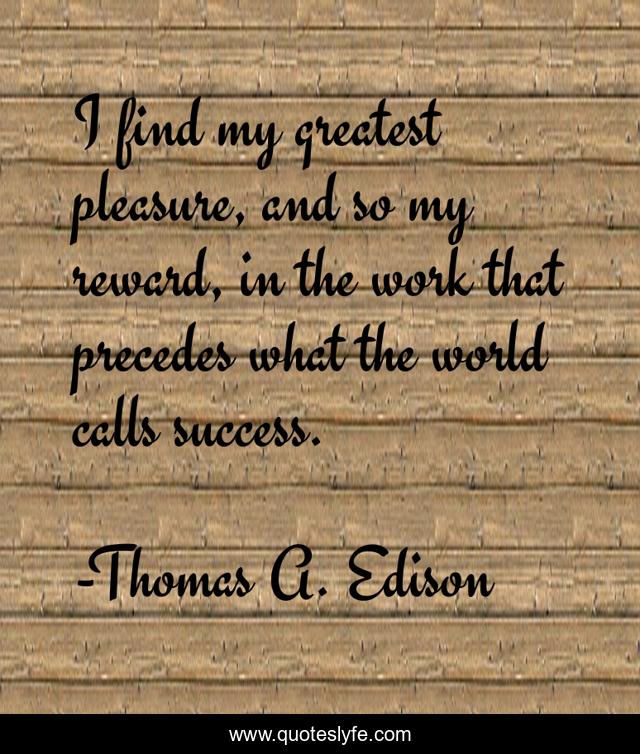 I find my greatest pleasure, and so my reward, in the work that precedes what the world calls success.