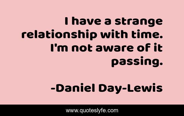 I have a strange relationship with time. I'm not aware of it passing.