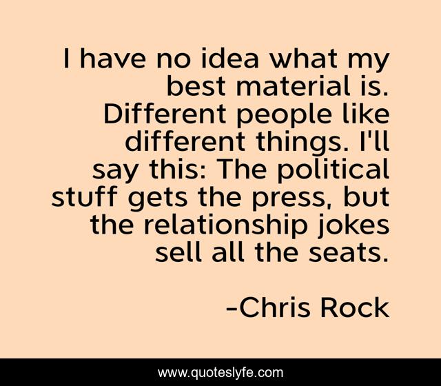 I have no idea what my best material is. Different people like different things. I'll say this: The political stuff gets the press, but the relationship jokes sell all the seats.