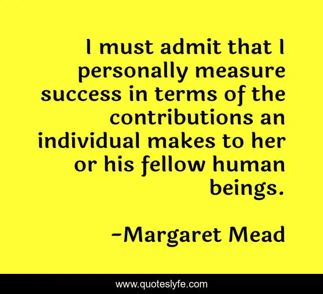 I must admit that I personally measure success in terms of the contributions an individual makes to her or his fellow human beings.