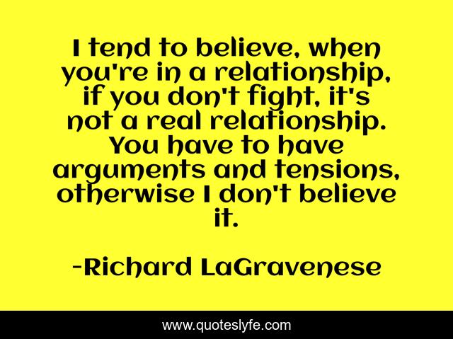 I tend to believe, when you're in a relationship, if you don't fight, it's not a real relationship. You have to have arguments and tensions, otherwise I don't believe it.