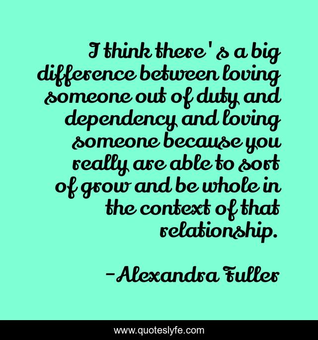 I think there's a big difference between loving someone out of duty and dependency and loving someone because you really are able to sort of grow and be whole in the context of that relationship.