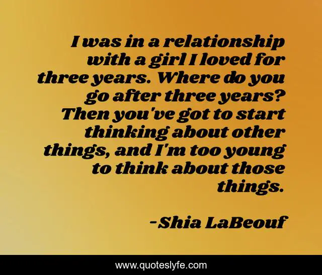 I was in a relationship with a girl I loved for three years. Where do you go after three years? Then you've got to start thinking about other things, and I'm too young to think about those things.