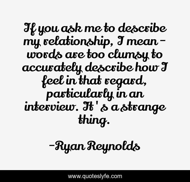If you ask me to describe my relationship, I mean - words are too clumsy to accurately describe how I feel in that regard, particularly in an interview. It's a strange thing.