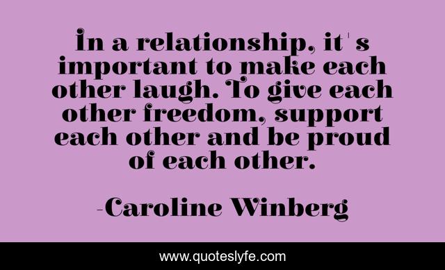 In a relationship, it's important to make each other laugh. To give each other freedom, support each other and be proud of each other.