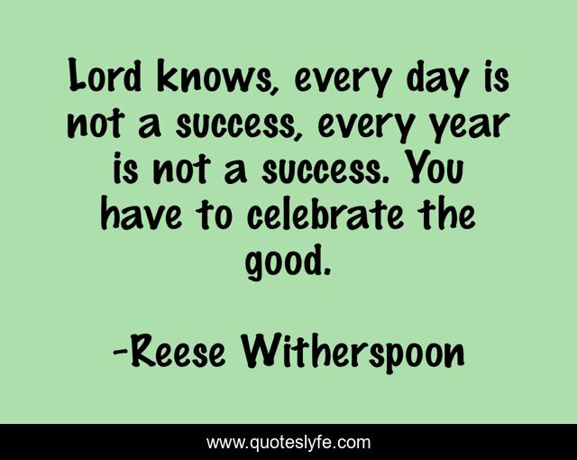 Lord knows, every day is not a success, every year is not a success. You have to celebrate the good.