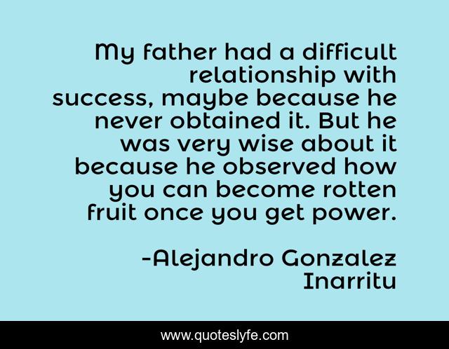 My father had a difficult relationship with success, maybe because he never obtained it. But he was very wise about it because he observed how you can become rotten fruit once you get power.