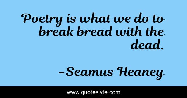 Poetry is what we do to break bread with the dead.