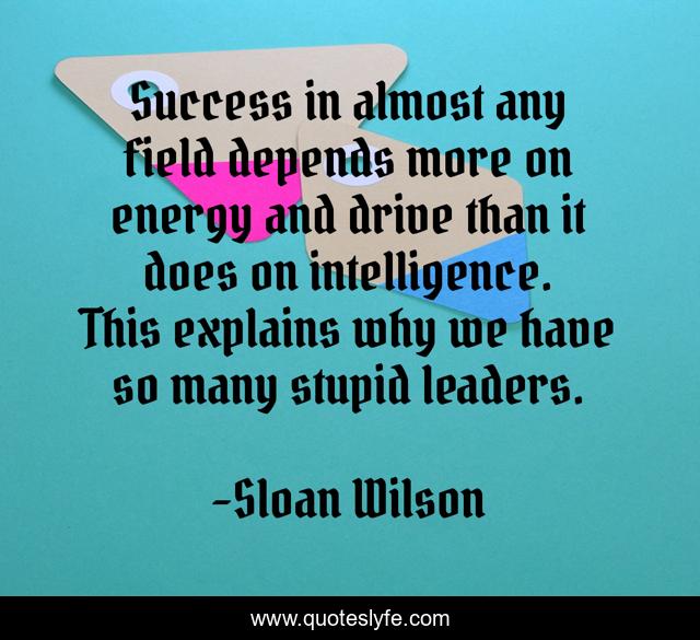 Success in almost any field depends more on energy and drive than it does on intelligence. This explains why we have so many stupid leaders.