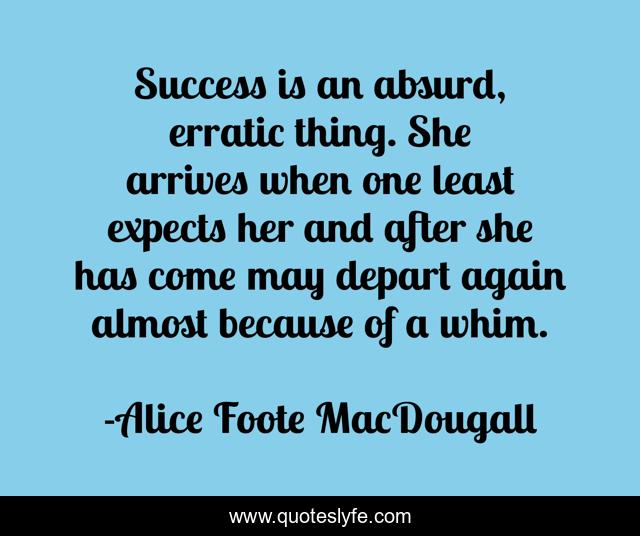 Success is an absurd, erratic thing. She arrives when one least expects her and after she has come may depart again almost because of a whim.