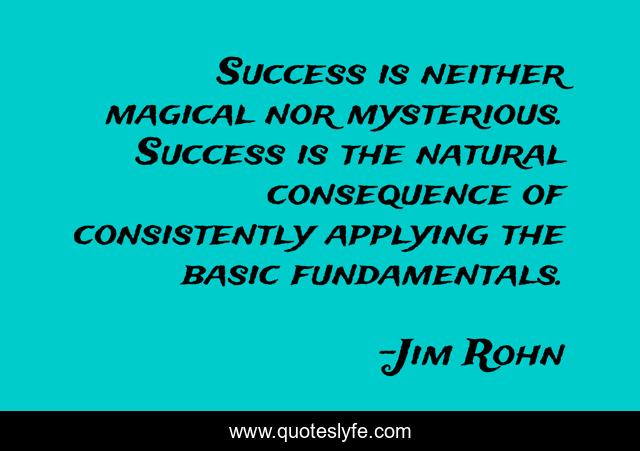 Success is neither magical nor mysterious. Success is the natural consequence of consistently applying the basic fundamentals.