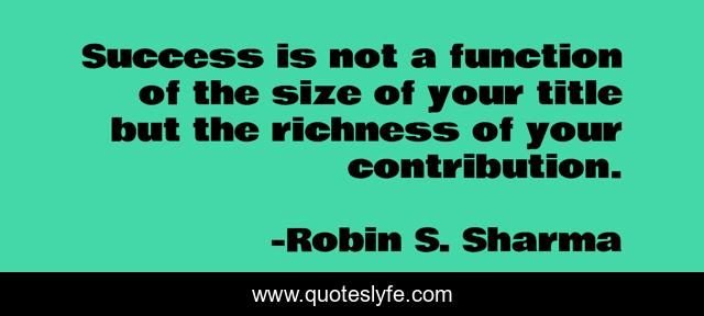 Success is not a function of the size of your title but the richness of your contribution.