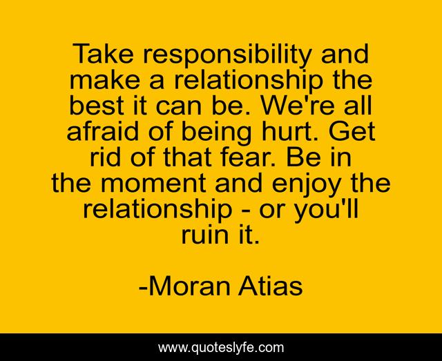 Take responsibility and make a relationship the best it can be. We're all afraid of being hurt. Get rid of that fear. Be in the moment and enjoy the relationship - or you'll ruin it.