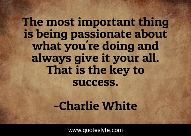 The most important thing is being passionate about what you're doing and always give it your all. That is the key to success.