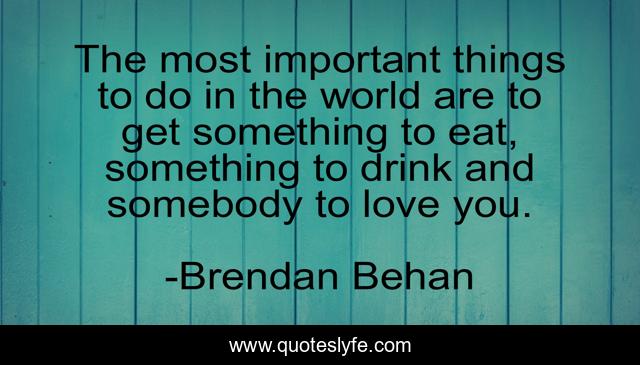The most important things to do in the world are to get something to eat, something to drink and somebody to love you.