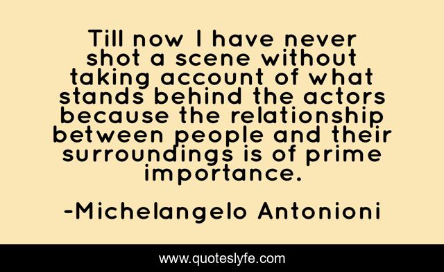 Till now I have never shot a scene without taking account of what stands behind the actors because the relationship between people and their surroundings is of prime importance.
