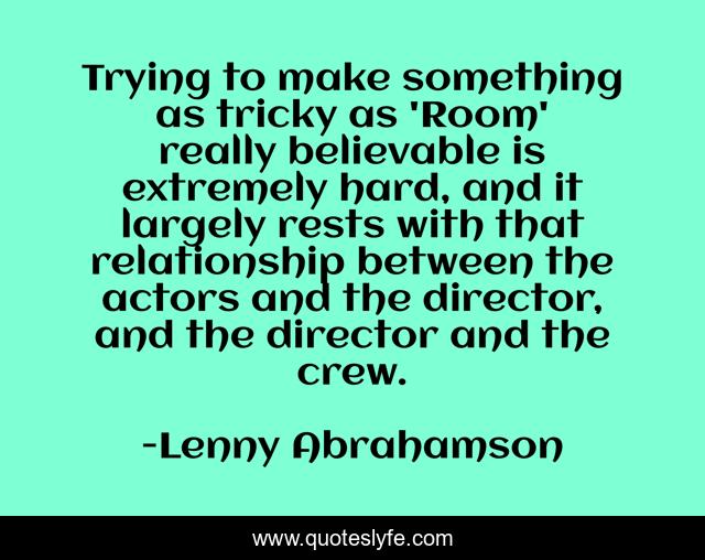 Trying to make something as tricky as 'Room' really believable is extremely hard, and it largely rests with that relationship between the actors and the director, and the director and the crew.