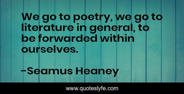 We go to poetry, we go to literature in general, to be forwarded within ourselves.
