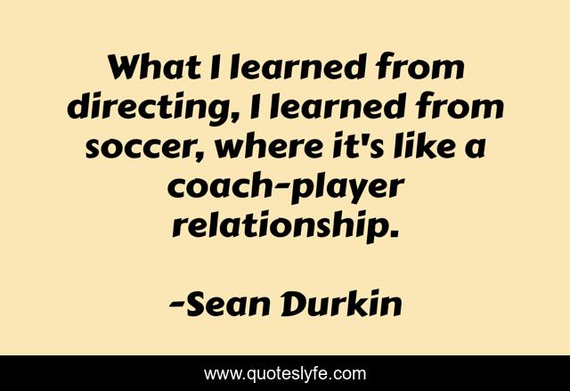 What I learned from directing, I learned from soccer, where it's like a coach-player relationship.