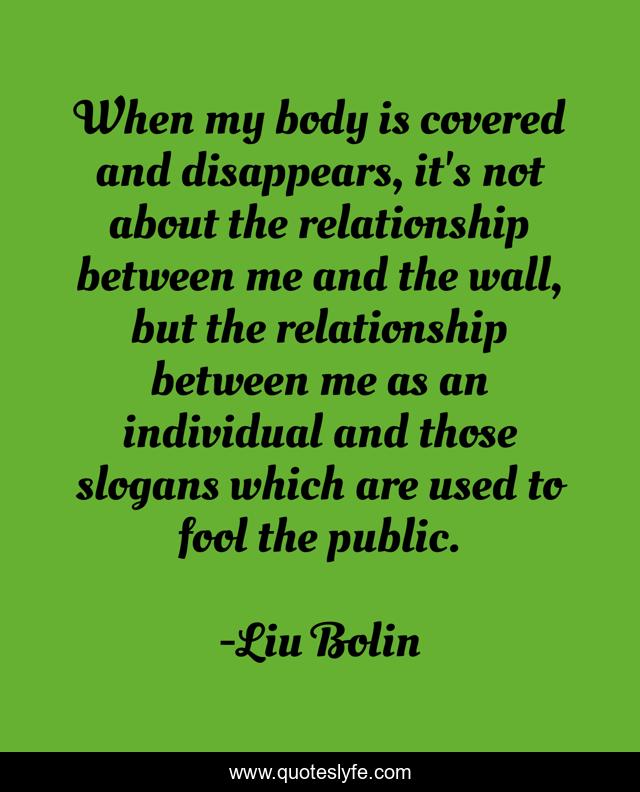 When my body is covered and disappears, it's not about the relationship between me and the wall, but the relationship between me as an individual and those slogans which are used to fool the public.