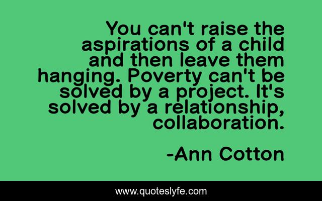 You can't raise the aspirations of a child and then leave them hanging. Poverty can't be solved by a project. It's solved by a relationship, collaboration.