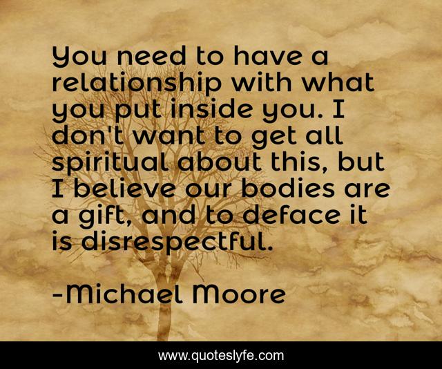 You need to have a relationship with what you put inside you. I don't want to get all spiritual about this, but I believe our bodies are a gift, and to deface it is disrespectful.