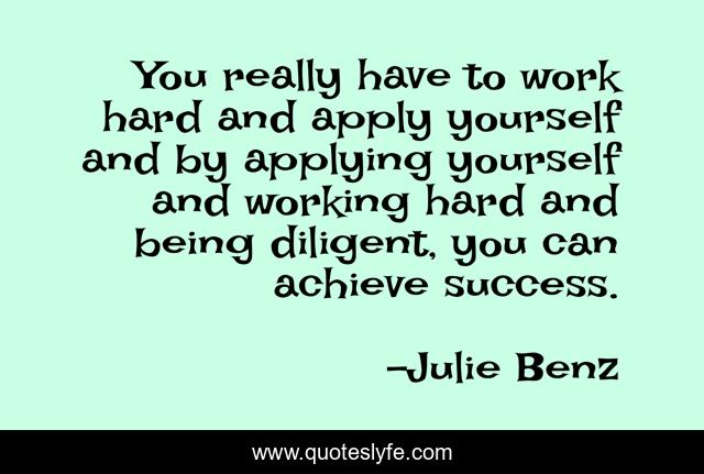 You really have to work hard and apply yourself and by applying yourself and working hard and being diligent, you can achieve success.