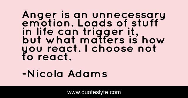 Anger is an unnecessary emotion. Loads of stuff in life can trigger it, but what matters is how you react. I choose not to react.