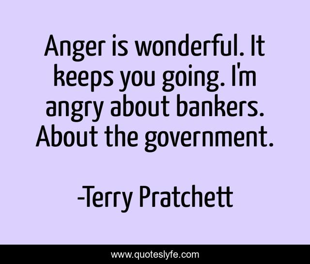 Anger is wonderful. It keeps you going. I'm angry about bankers. About the government.