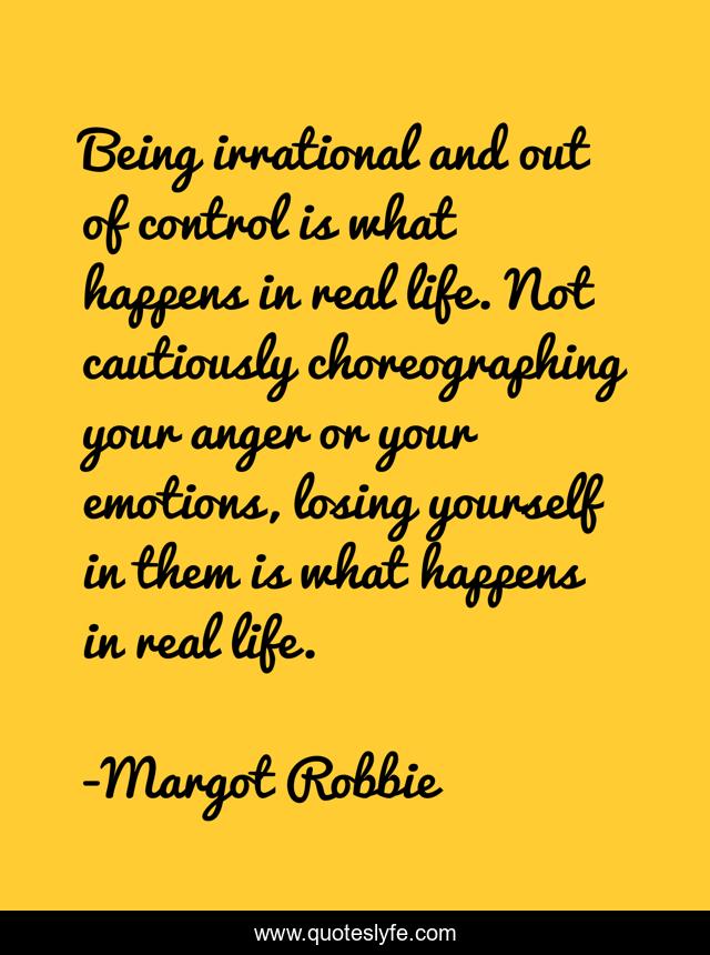 Being irrational and out of control is what happens in real life. Not cautiously choreographing your anger or your emotions, losing yourself in them is what happens in real life.