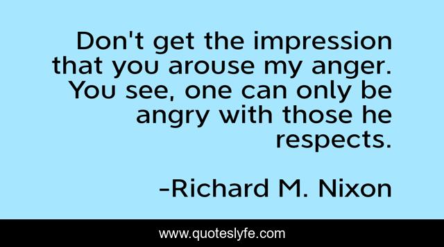 Don't get the impression that you arouse my anger. You see, one can only be angry with those he respects.