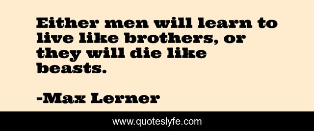 Either men will learn to live like brothers, or they will die like beasts.