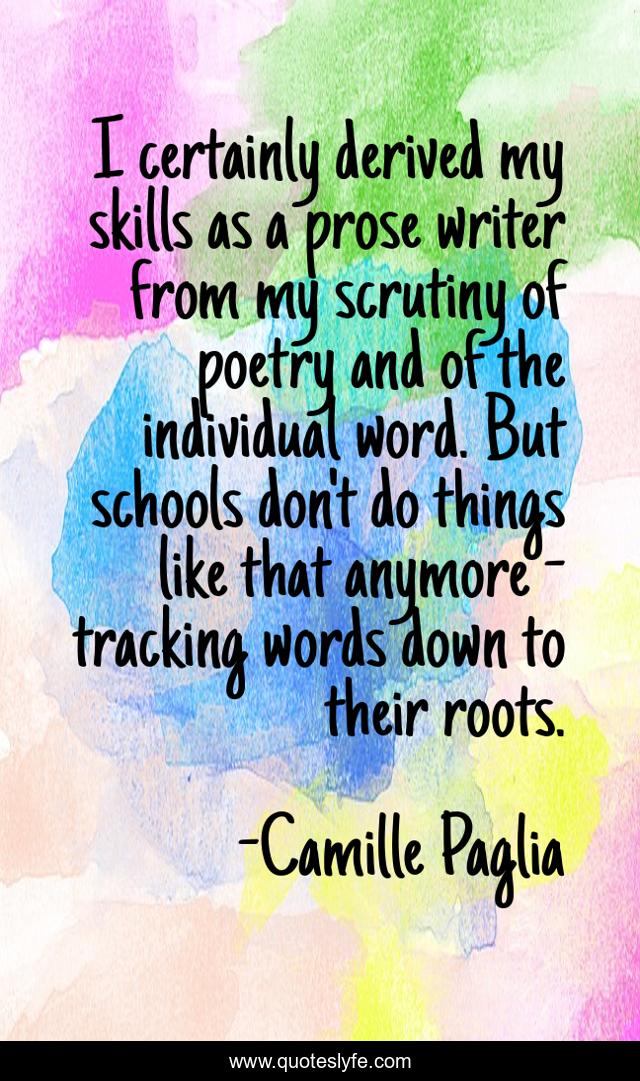 I certainly derived my skills as a prose writer from my scrutiny of poetry and of the individual word. But schools don't do things like that anymore - tracking words down to their roots.