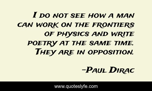 I do not see how a man can work on the frontiers of physics and write poetry at the same time. They are in opposition.