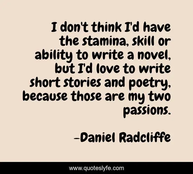I don't think I'd have the stamina, skill or ability to write a novel, but I'd love to write short stories and poetry, because those are my two passions.
