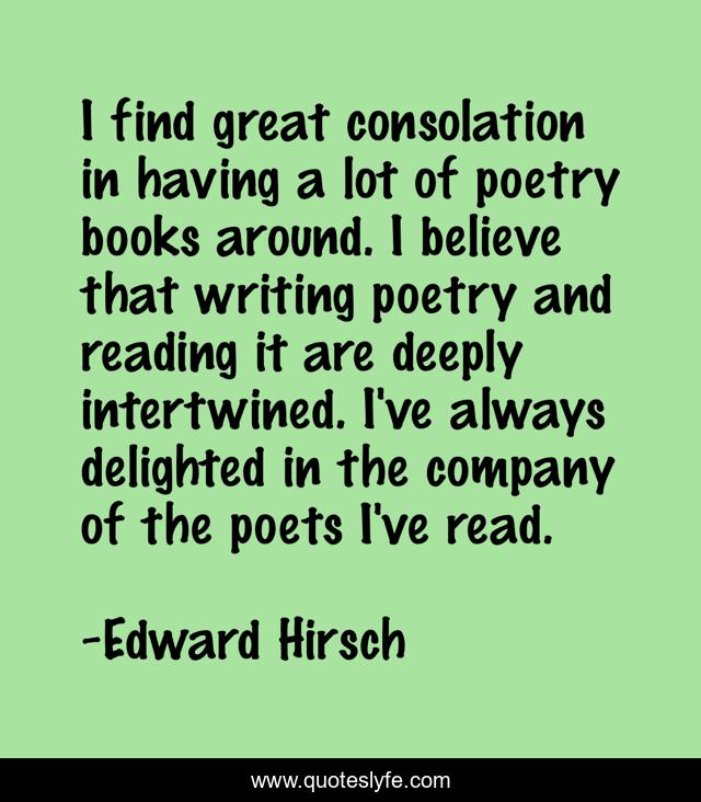 I find great consolation in having a lot of poetry books around. I believe that writing poetry and reading it are deeply intertwined. I've always delighted in the company of the poets I've read.