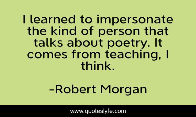 I learned to impersonate the kind of person that talks about poetry. It comes from teaching, I think.