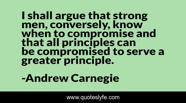 I shall argue that strong men, conversely, know when to compromise and that all principles can be compromised to serve a greater principle.