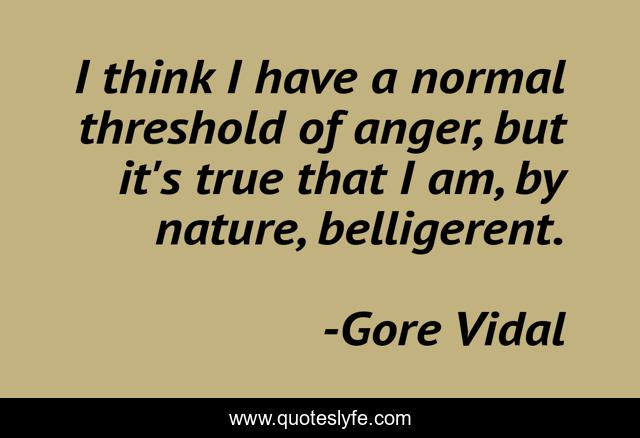 I think I have a normal threshold of anger, but it's true that I am, by nature, belligerent.