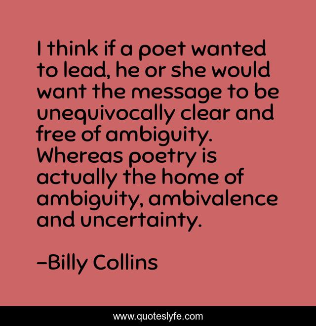 I think if a poet wanted to lead, he or she would want the message to be unequivocally clear and free of ambiguity. Whereas poetry is actually the home of ambiguity, ambivalence and uncertainty.