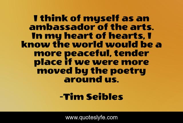 I think of myself as an ambassador of the arts. In my heart of hearts, I know the world would be a more peaceful, tender place if we were more moved by the poetry around us.