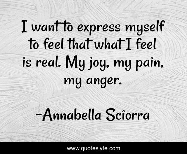 I want to express myself to feel that what I feel is real. My joy, my pain, my anger.