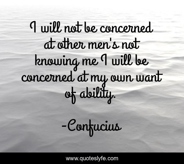 I will not be concerned at other men's not knowing me I will be concerned at my own want of ability.