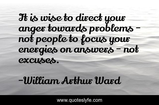 It is wise to direct your anger towards problems - not people to focus your energies on answers - not excuses.