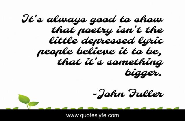 It's always good to show that poetry isn't the little depressed lyric people believe it to be, that it's something bigger.