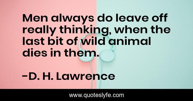 Men always do leave off really thinking, when the last bit of wild animal dies in them.