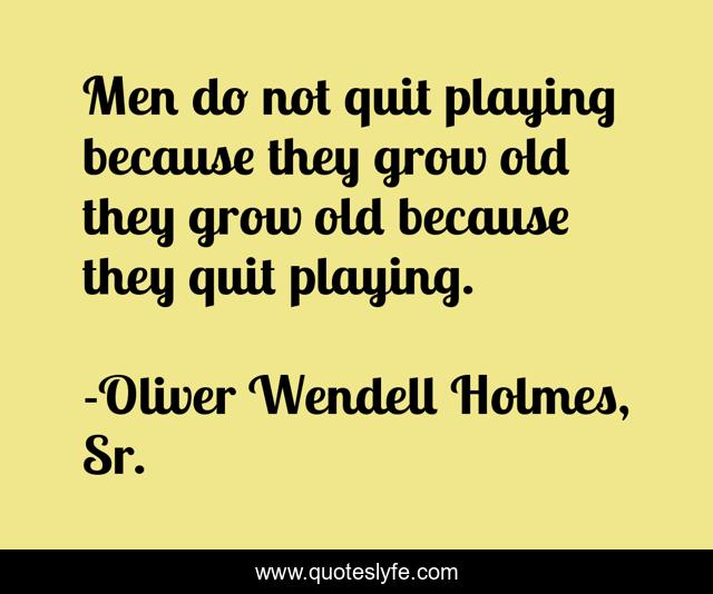 Men do not quit playing because they grow old they grow old because they quit playing.