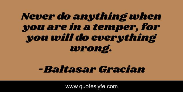 Never do anything when you are in a temper, for you will do everything wrong.
