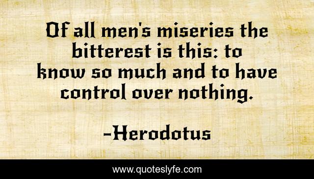Of all men's miseries the bitterest is this: to know so much and to have control over nothing.