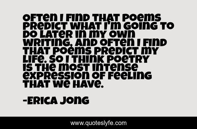 Often I find that poems predict what I'm going to do later in my own writing, and often I find that poems predict my life. So I think poetry is the most intense expression of feeling that we have.